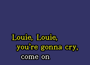 Louie, Louie,
youTe gonna cry,
come on