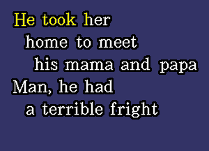 He took her
home to meet
his mama and papa

Man, he had
a terrible fright