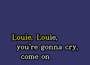 Louie, Louie,
youTe gonna cry,
come on