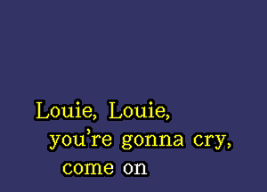 Louie, Louie,
youTe gonna cry,
come on