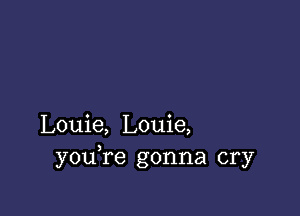 Louie, Louie,
youTe gonna cry