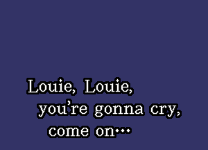 Louie, Louie,
youTe gonna cry,
come onm