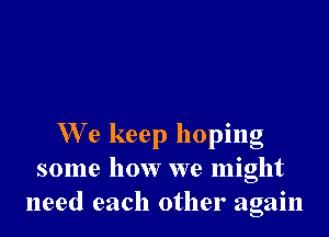 W'e keep hoping
some how we might
need each other again