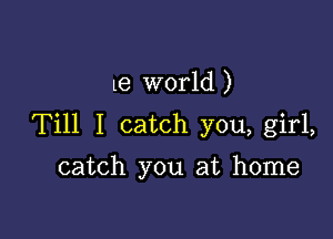 le world )

Till I catch you, girl,

catch you at home