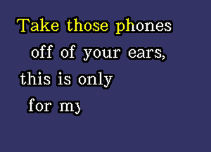 Take those phones

off of your ears,

this is only

for m)