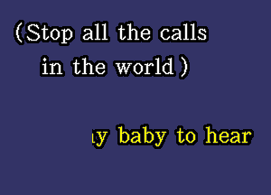 (Stop all the calls
in the world)

ly baby to hear