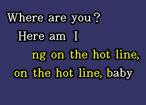 Where are you?

Here am I
ng on the hot line,
on the hot line, baby