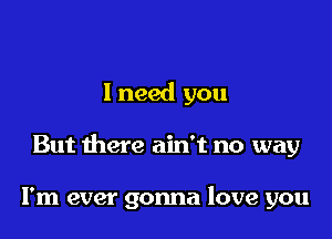 1 need you

But there ain't no way

I'm ever gonna love you