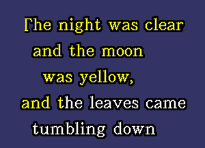 Fhe night was clear
and the moon
was yellow,
and the leaves came

tumbling down