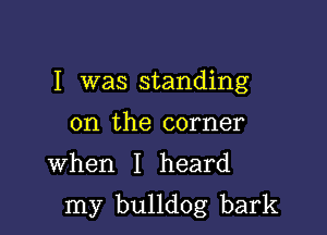 I was standing
on the corner

When I heard

my bulldog bark