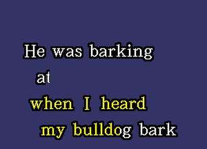 He was barking
31

when I heard

my bulldog bark