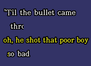 ,Til the bullet came
thr(

0h, he shot that poor boy
so bad