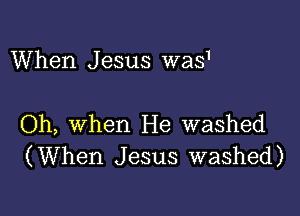 When Jesus was'

Oh, when He washed
(When Jesus washed)