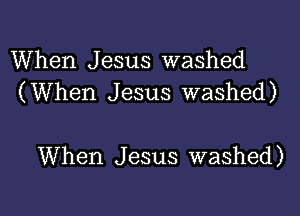 When Jesus washed
(When Jesus washed)

When J esus washed)