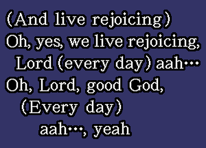 (And live rejoicing)

Oh, yes, we live rejoicing,
Lord (every day) aahm

(ML L0rd,good(30d,
(Every day)

aah---, yeah I