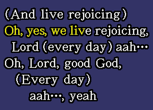 (And live rejoicing)

Oh, yes, we live rejoicing,
Lord (every day) aahm

(ML L0rd,good(30d,
(Every day)

aah---, yeah I