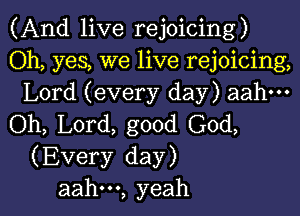 (And live rejoicing)

Oh, yes, we live rejoicing,
Lord (every day) aahm

(ML L0rd,good(30d,
(Every day)

aah---, yeah I