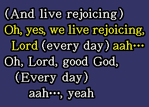 (And live rejoicing)

Oh, yes, we live rejoicing,
Lord (every day) aahm

(ML L0rd,good(30d,
(Every day)

aah---, yeah I