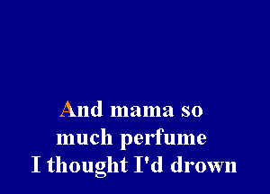 And mama so
much perfume
I thought I'd drown