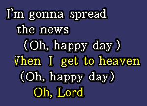 Fm gonna spread
the news

(Oh, happy day)

Vhen I get to heaven
(Oh, happy day)
Oh, Lord