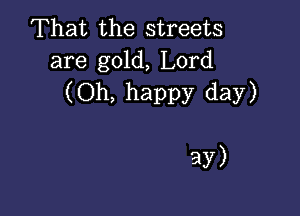 That the streets
are gold, Lord

(Oh, happy day)

ay)