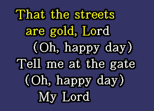 That the streets
are gold, Lord

(Oh, happy day)

Tell me at the gate
(Oh, happy day)
My Lord