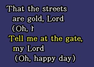 That the streets
are gold, Lord

(Oh, l

Tell me at the gate,
my Lord
(Oh, happy day)