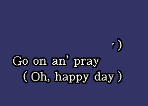 ' )

G0 on an, pray
(Oh, happy day)