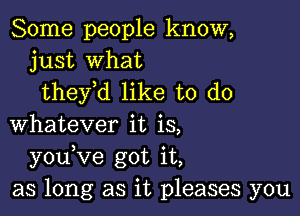 Some people know,
just what
theyH like to do

Whatever it is,
youVe got it,
as long as it pleases you