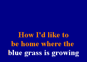 How I'd like to
be home where the
blue grass IS growmg