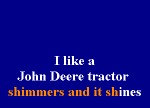 I like a
John Deere tractor
shimmers and it shines