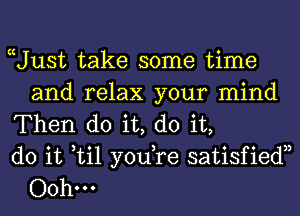 Uust take some time
and relax your mind

Then do it, do it,

do it til yodre satisfiedn
Oohm