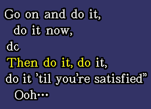 G0 on and do it,
do it now,

do

Then do it, do it,
do it til you,re satisfiedn
Ooh...