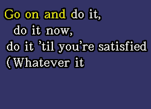 G0 on and do it,
do it now,

do it ti1 you re satisfied

(Whatever it