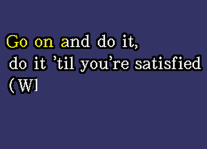 G0 on and do it,
do it ti1 you re satisfied

(W1