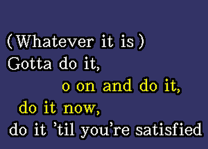 (Whatever it is)
Gotta do it,

0 0n and do it,
do it now,

do it til youTe satisfied