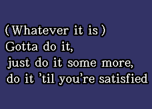 (Whatever it is)
Gotta do it,

just do it some more,
do it ti1 youTe satisfied