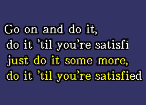 G0 on and do it,

do it til you,re satisfi
just do it some more,
do it til you,re satisfied