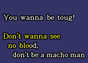 You wanna be toug1

Don,t wanna see
no blood,

don,t be a macho man