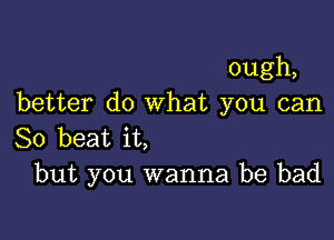 ough,
better do what you can

So beat it,
but you wanna be bad