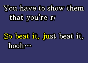 You have to show them
that youTe ru

So beat it, just beat it,
hoohm