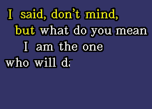 I said, don t mind,
but What do you mean
I am the one

who Will d.-