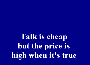 Talk is cheap
but the price is
high when it's true