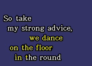 So take
my strong advice,

we dance
on the floor
in the round