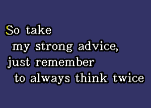 So take
my strong advice,

just remember
to always think twice