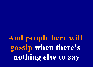 And people here Will
gossip when there's
nothing else to say
