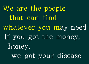 We are the people

that can find
Whatever you may need
If you got the money,

honey,

we got your disease