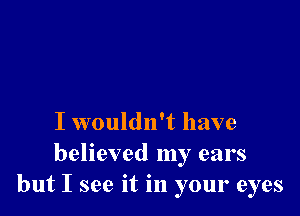 I wouldn't have
believed my ears
but I see it in your eyes