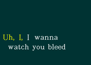 Uh, I, I wanna
watch you bleed