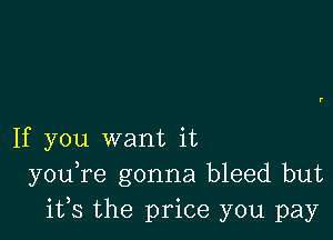 If you want it
you re gonna bleed but
ifs the price you pay